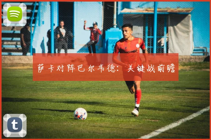 萨卡对阵巴尔韦德：关键战前瞻