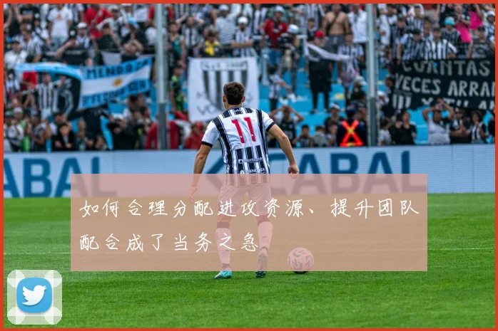 如何合理分配进攻资源、提升团队配合成了当务之急