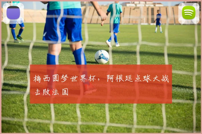 梅西圆梦世界杯，阿根廷点球大战击败法国