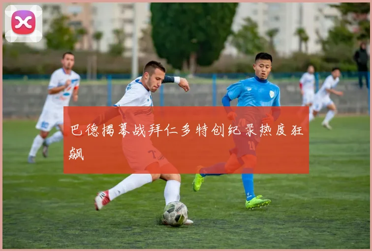 巴德揭幕战拜仁多特创纪录热度狂飙