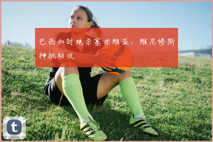 巴西加时绝杀塞尔维亚，维尼修斯神挑助攻
