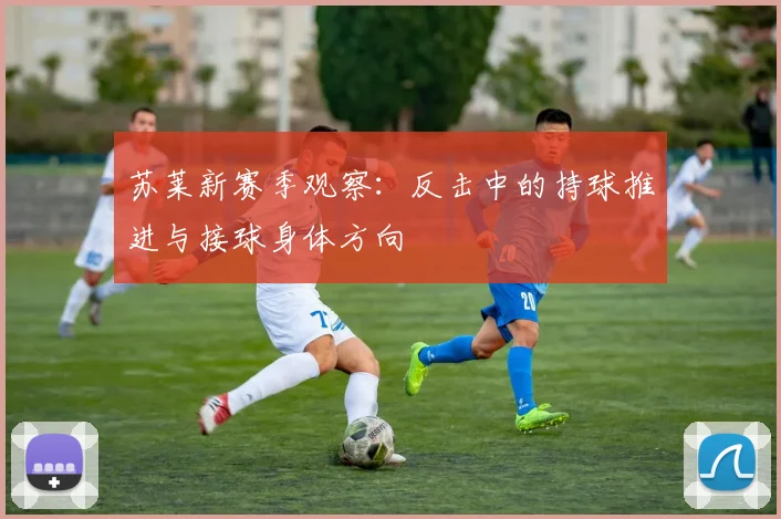 苏莱新赛季观察：反击中的持球推进与接球身体方向