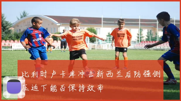 比利时卢卡库冲击新西兰后防强侧压迫下能否保持效率