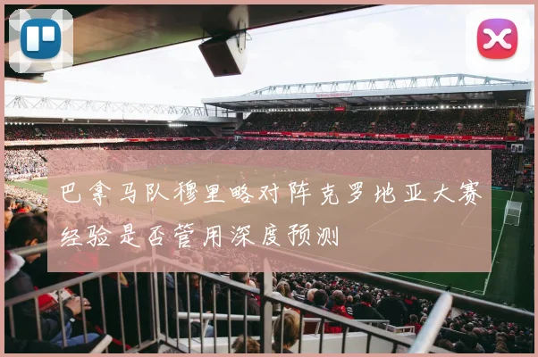 巴拿马队穆里略对阵克罗地亚大赛经验是否管用深度预测