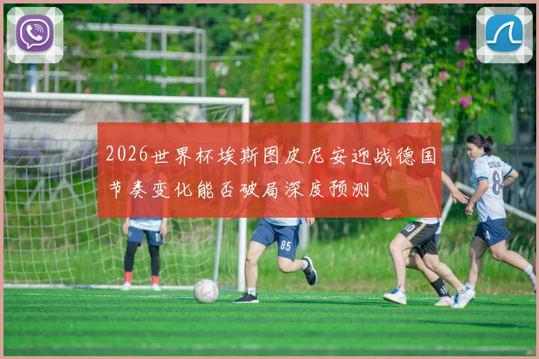 2026世界杯埃斯图皮尼安迎战德国节奏变化能否破局深度预测