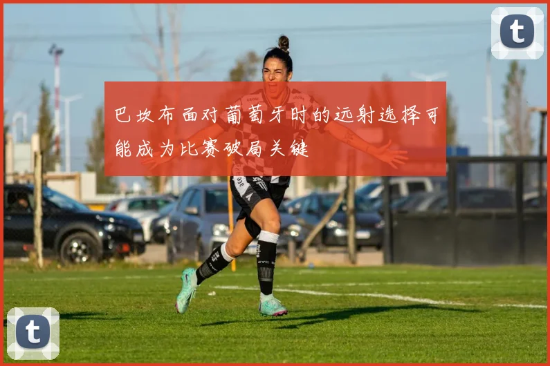 巴坎布面对葡萄牙时的远射选择可能成为比赛破局关键