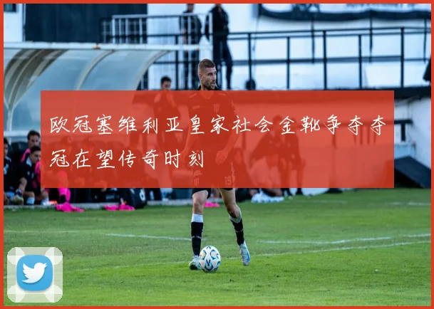 欧冠塞维利亚皇家社会金靴争夺夺冠在望传奇时刻