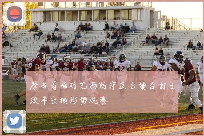 摩洛哥面对巴西防守反击能否打出效率出线形势观察