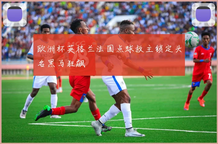欧洲杯英格兰法国点球救主锁定头名黑马狂飙