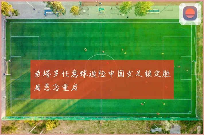 劳塔罗任意球造险中国女足锁定胜局悬念重启