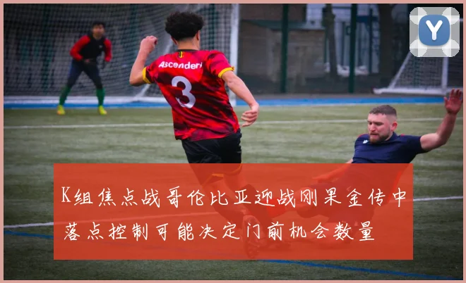K组焦点战哥伦比亚迎战刚果金传中落点控制可能决定门前机会数量