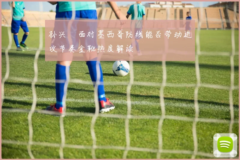 孙兴慜面对墨西哥防线能否带动进攻节奏金靴热度解读