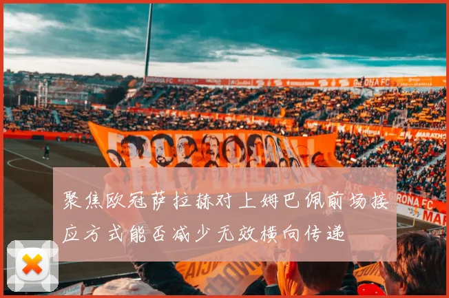 聚焦欧冠萨拉赫对上姆巴佩前场接应方式能否减少无效横向传递