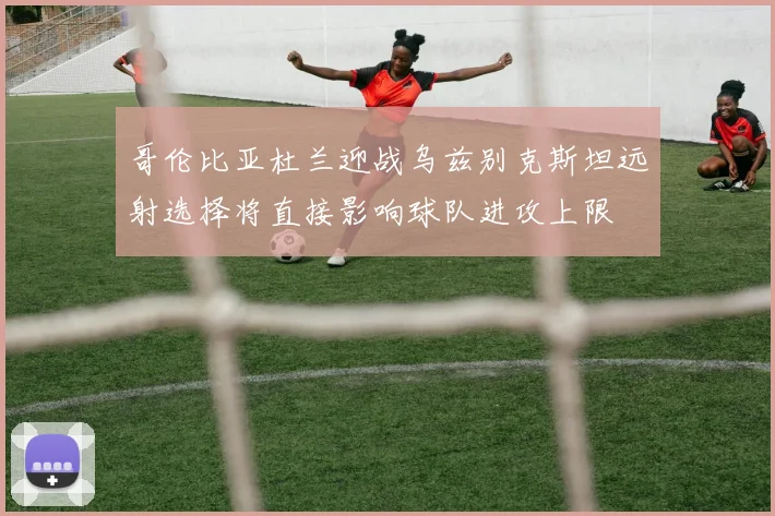 哥伦比亚杜兰迎战乌兹别克斯坦远射选择将直接影响球队进攻上限