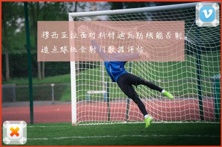 穆西亚拉面对科特迪瓦防线能否制造点球机会射门数据评估