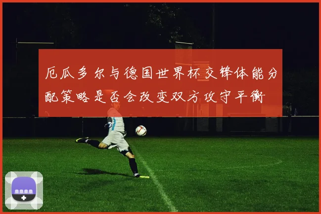厄瓜多尔与德国世界杯交锋体能分配策略是否会改变双方攻守平衡