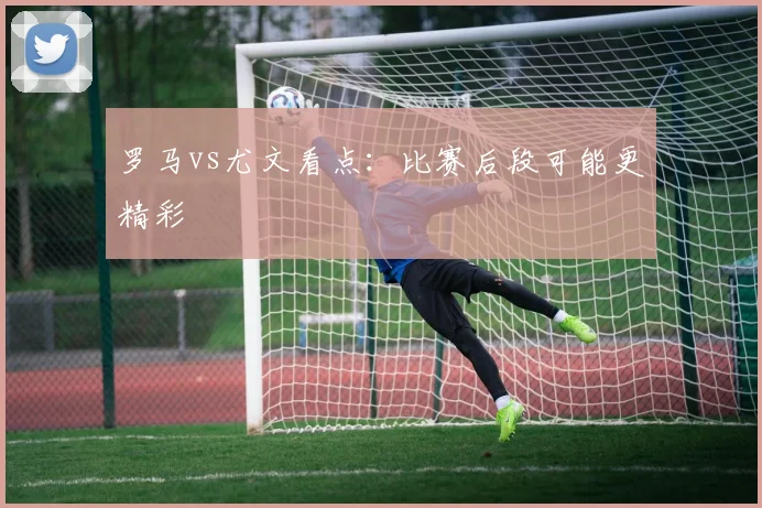 罗马vs尤文看点：比赛后段可能更精彩