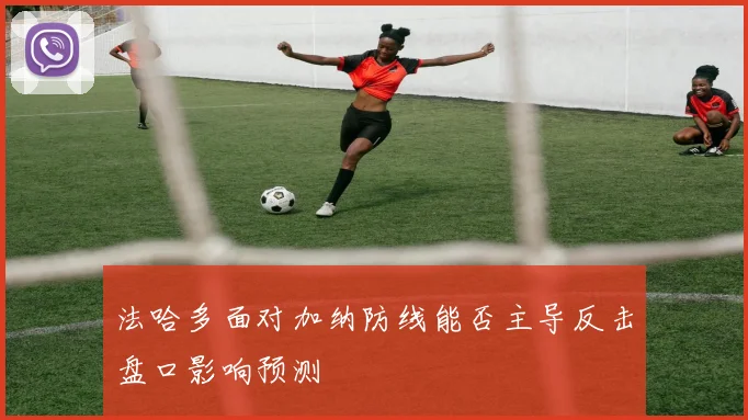 法哈多面对加纳防线能否主导反击盘口影响预测