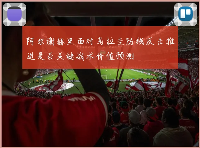 阿尔谢赫里面对乌拉圭防线反击推进是否关键战术价值预测