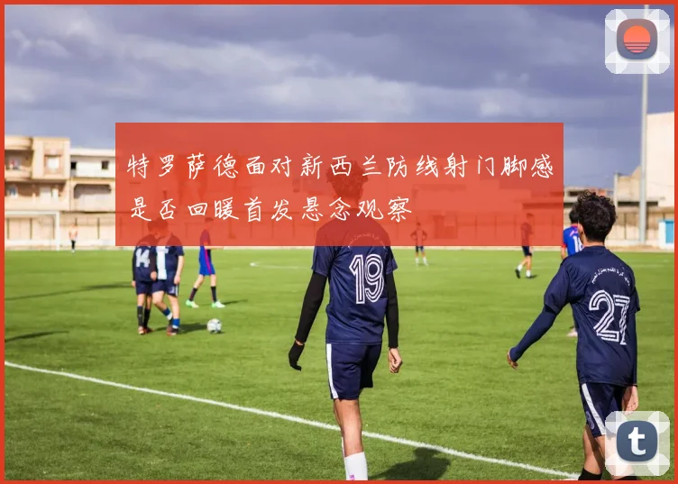 特罗萨德面对新西兰防线射门脚感是否回暖首发悬念观察