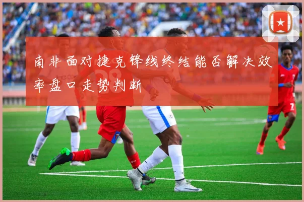 南非面对捷克锋线终结能否解决效率盘口走势判断