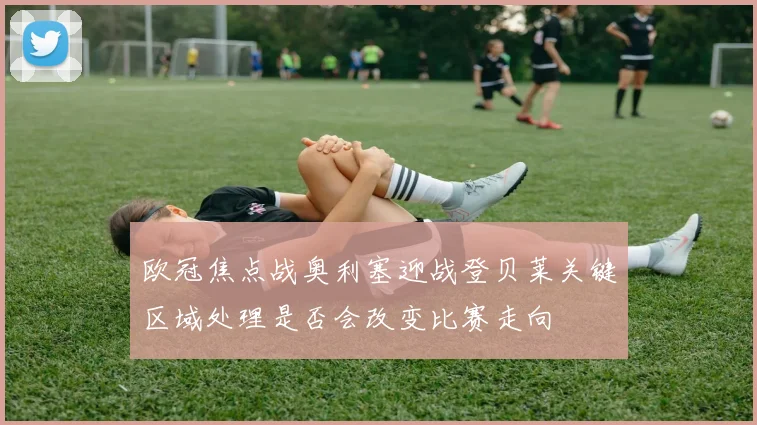 欧冠焦点战奥利塞迎战登贝莱关键区域处理是否会改变比赛走向