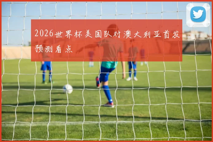 2026世界杯美国队对澳大利亚首发预测看点