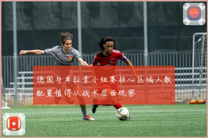 德国与库拉索小组赛核心区域人数配置值得从战术层面观察