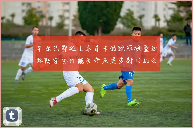 毕尔巴鄂碰上本菲卡的欧冠较量边路防守协作能否带来更多射门机会