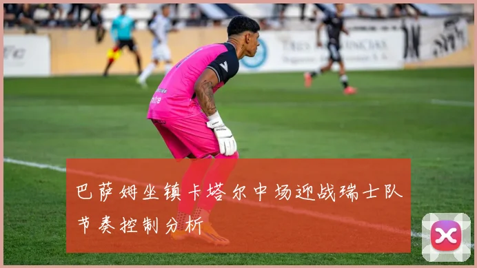 巴萨姆坐镇卡塔尔中场迎战瑞士队节奏控制分析