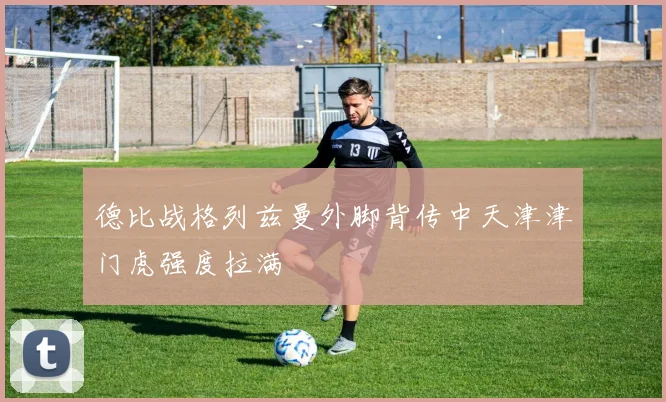 德比战格列兹曼外脚背传中天津津门虎强度拉满