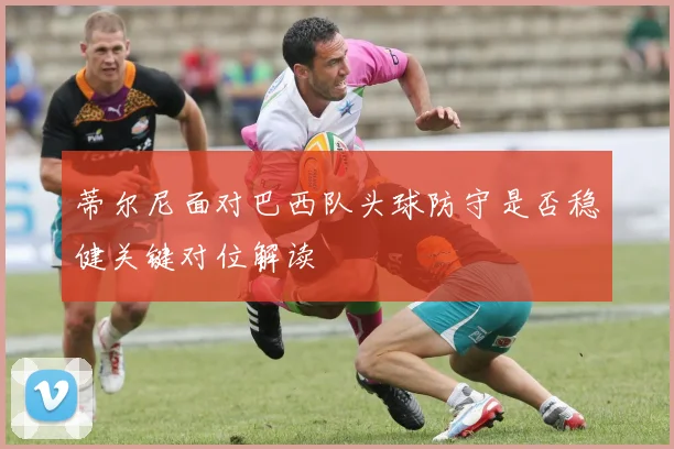 蒂尔尼面对巴西队头球防守是否稳健关键对位解读