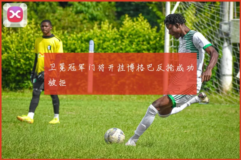 卫冕冠军门将开挂博格巴反抢成功被拒