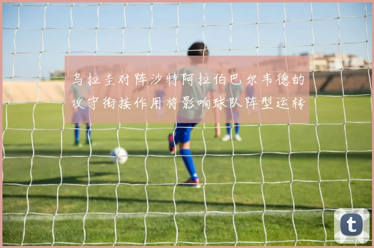 乌拉圭对阵沙特阿拉伯巴尔韦德的攻守衔接作用将影响球队阵型运转