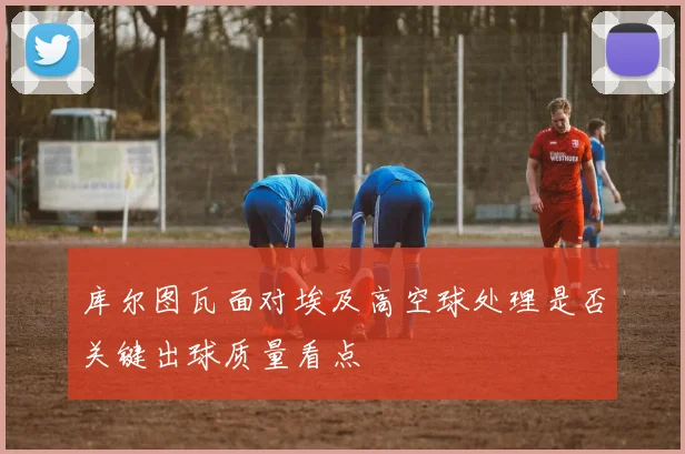 库尔图瓦面对埃及高空球处理是否关键出球质量看点