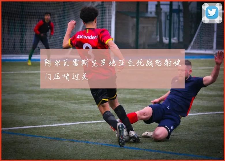 阿尔瓦雷斯克罗地亚生死战怒射破门压哨过关