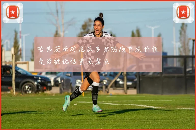 哈弗茨面对厄瓜多尔防线首发价值是否被低估重点盘点