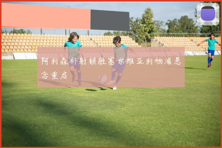 阿利森补射锁胜塞尔维亚利物浦悬念重启