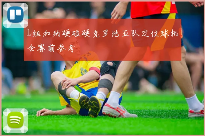 L组加纳硬碰硬克罗地亚队定位球机会赛前参考