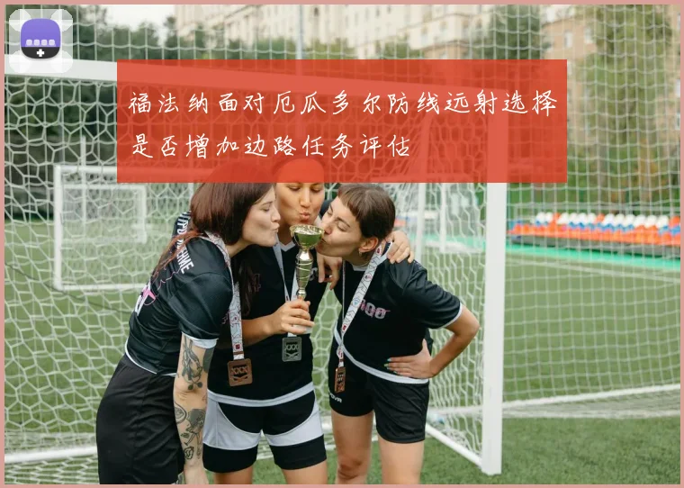 福法纳面对厄瓜多尔防线远射选择是否增加边路任务评估