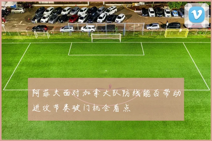 阿菲夫面对加拿大队防线能否带动进攻节奏破门机会看点