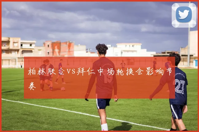 柏林联合vs拜仁中场轮换会影响节奏