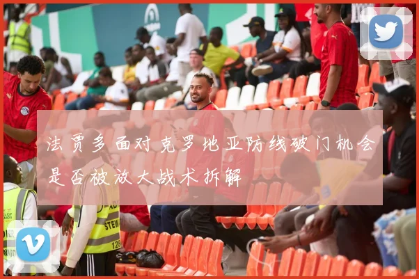 法贾多面对克罗地亚防线破门机会是否被放大战术拆解