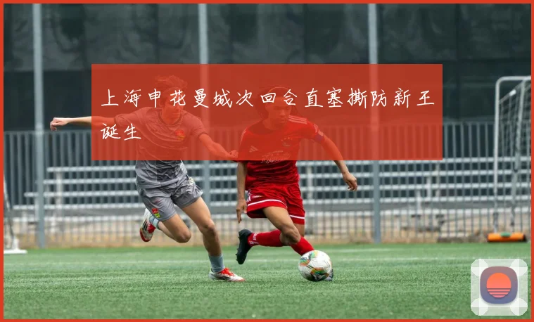 上海申花曼城次回合直塞撕防新王诞生