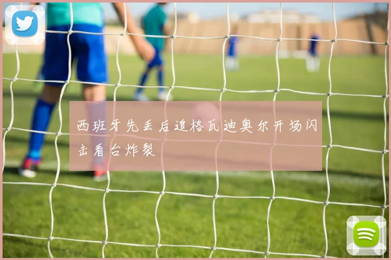 西班牙先丢后追格瓦迪奥尔开场闪击看台炸裂