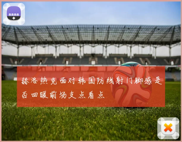 赫洛热克面对韩国防线射门脚感是否回暖前场支点看点