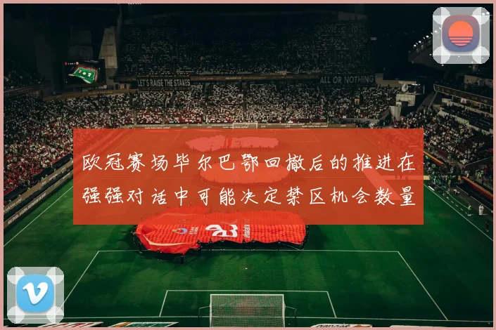 欧冠赛场毕尔巴鄂回撤后的推进在强强对话中可能决定禁区机会数量