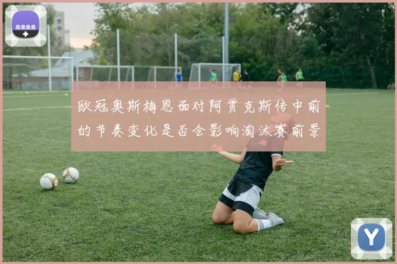 欧冠奥斯梅恩面对阿贾克斯传中前的节奏变化是否会影响淘汰赛前景