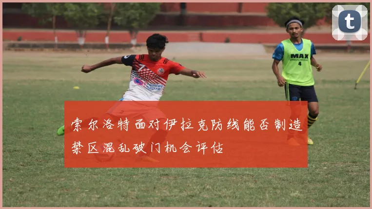 索尔洛特面对伊拉克防线能否制造禁区混乱破门机会评估