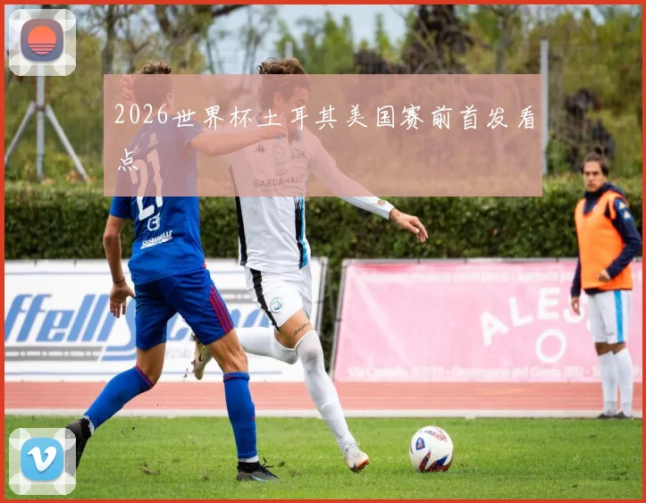 2026世界杯土耳其美国赛前首发看点